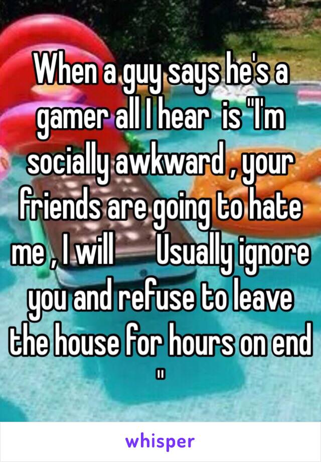 When a guy says he's a gamer all I hear  is "I'm socially awkward , your friends are going to hate me , I will ️Usually ignore you and refuse to leave the house for hours on end "