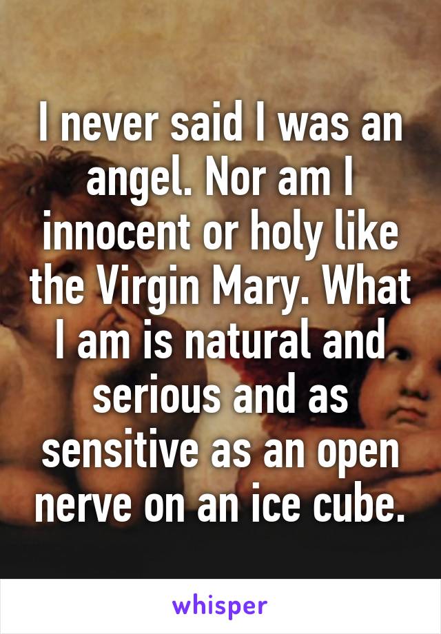 I never said I was an angel. Nor am I innocent or holy like the Virgin Mary. What I am is natural and serious and as sensitive as an open nerve on an ice cube.