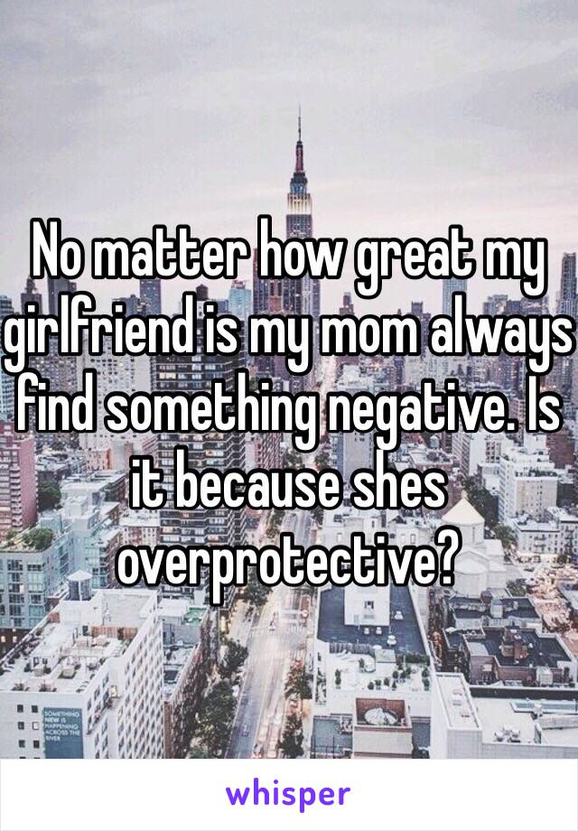 No matter how great my girlfriend is my mom always find something negative. Is it because shes overprotective? 