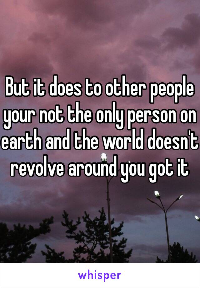 But it does to other people your not the only person on earth and the world doesn't revolve around you got it
