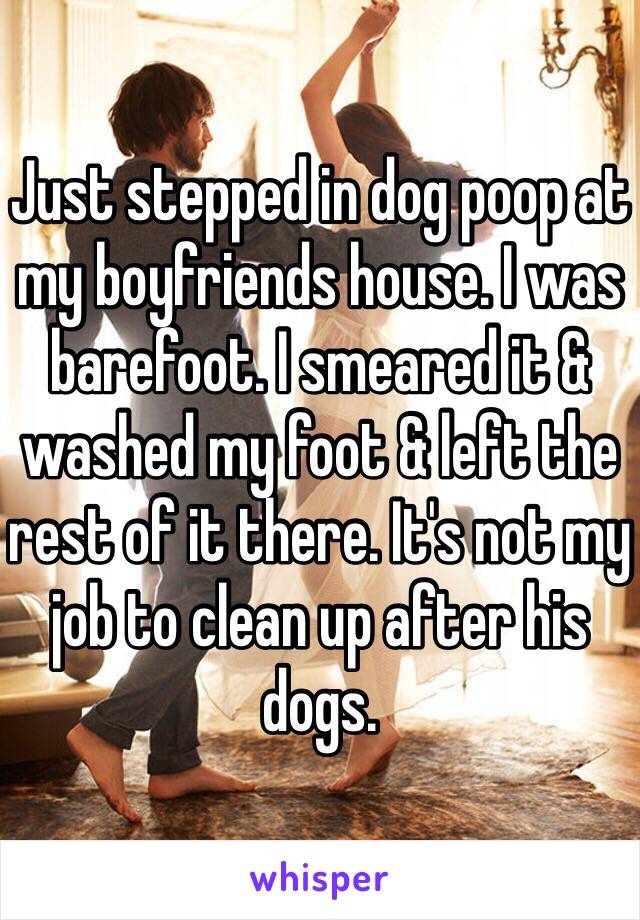 Just stepped in dog poop at my boyfriends house. I was barefoot. I smeared it & washed my foot & left the rest of it there. It's not my job to clean up after his dogs.