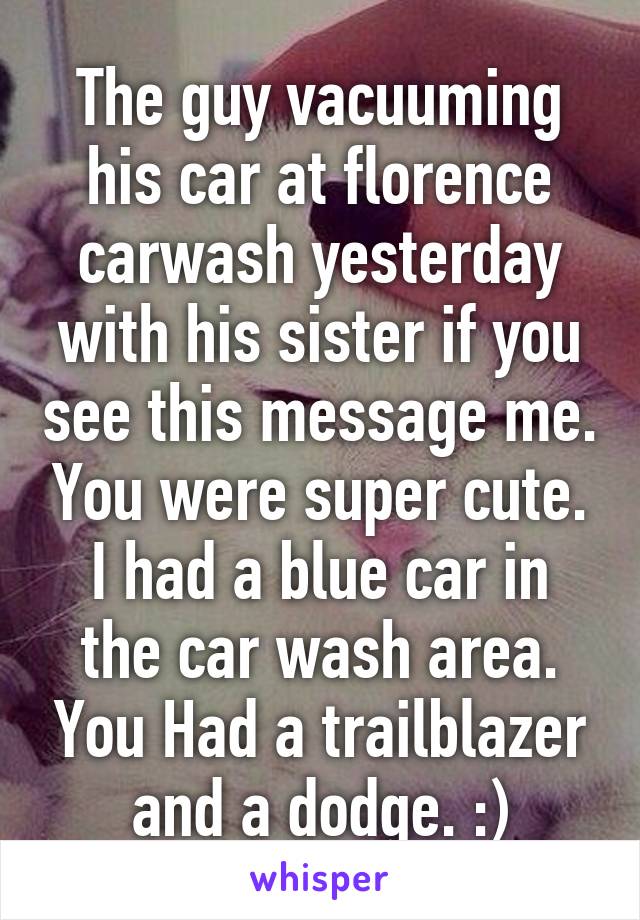 The guy vacuuming his car at florence carwash yesterday with his sister if you see this message me. You were super cute.
I had a blue car in the car wash area. You Had a trailblazer and a dodge. :)
