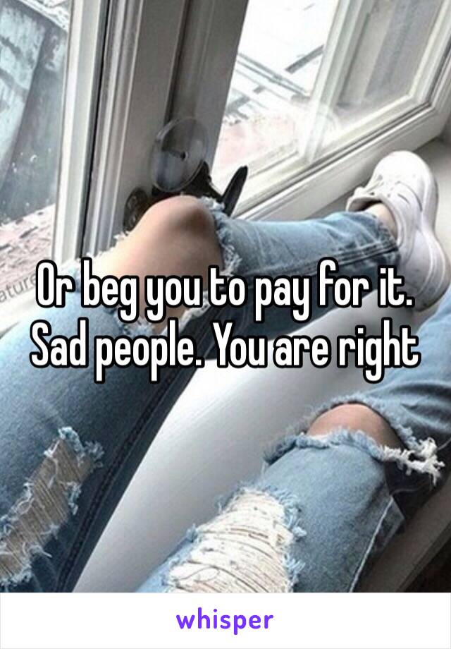 Or beg you to pay for it.   Sad people. You are right 