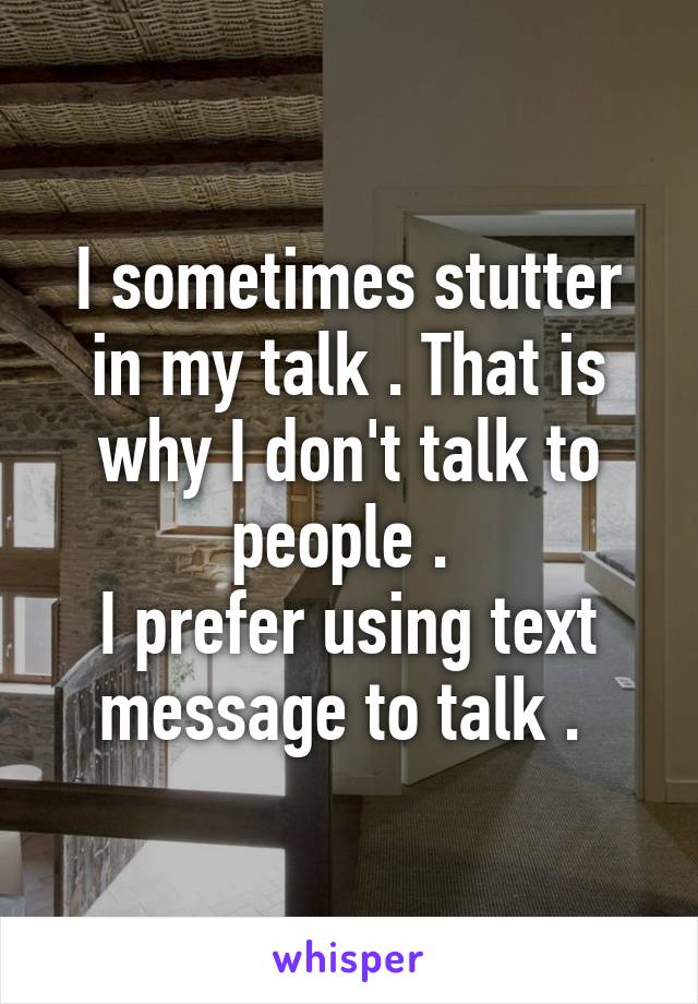 I sometimes stutter in my talk . That is why I don't talk to people . 
I prefer using text message to talk . 