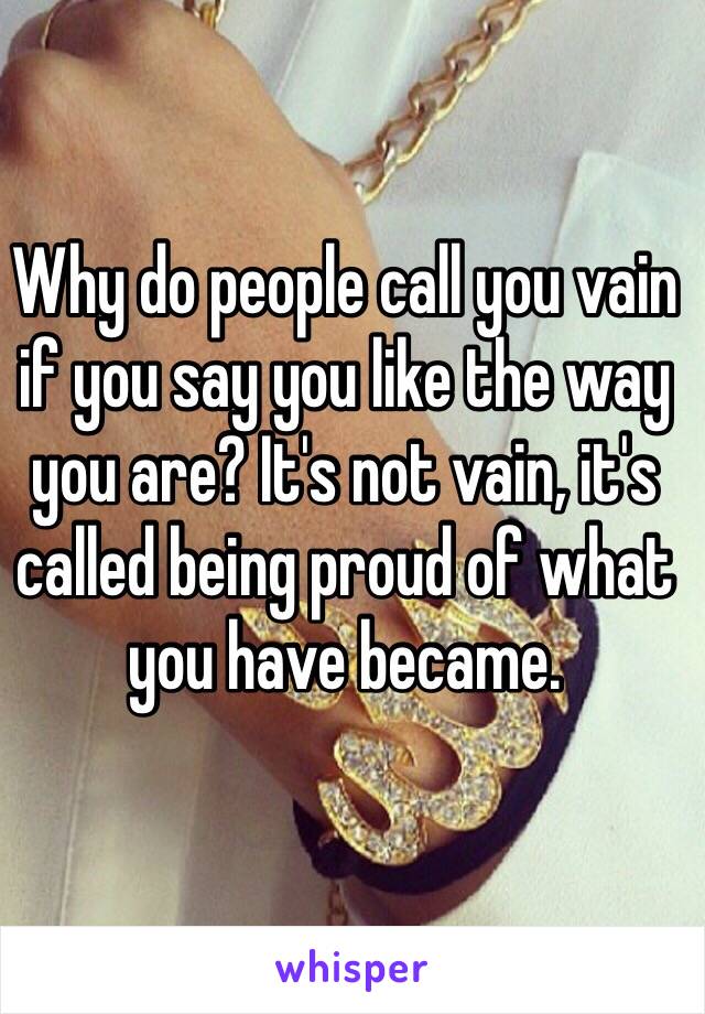 Why do people call you vain if you say you like the way you are? It's not vain, it's called being proud of what you have became. 