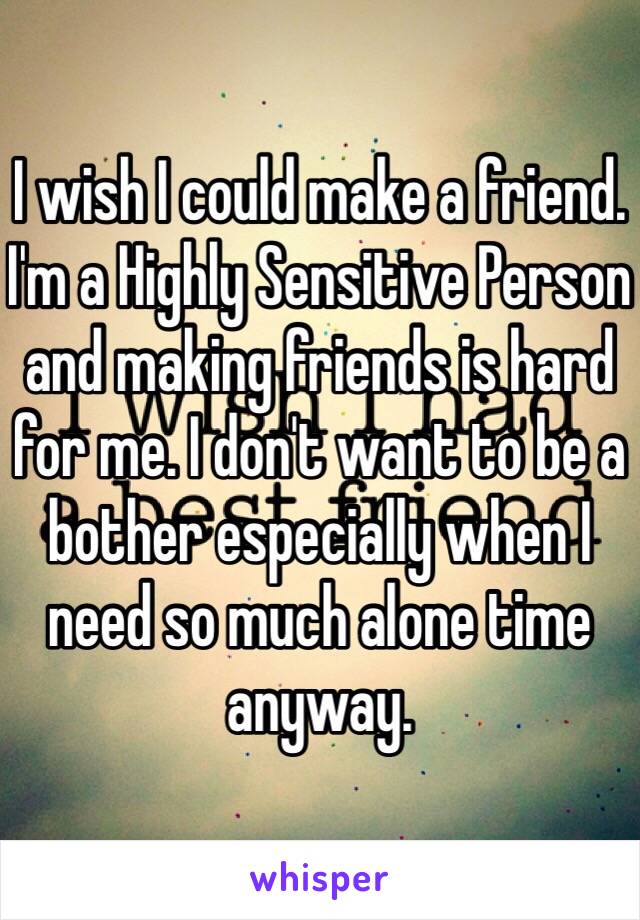 I wish I could make a friend. I'm a Highly Sensitive Person and making friends is hard for me. I don't want to be a bother especially when I need so much alone time anyway. 