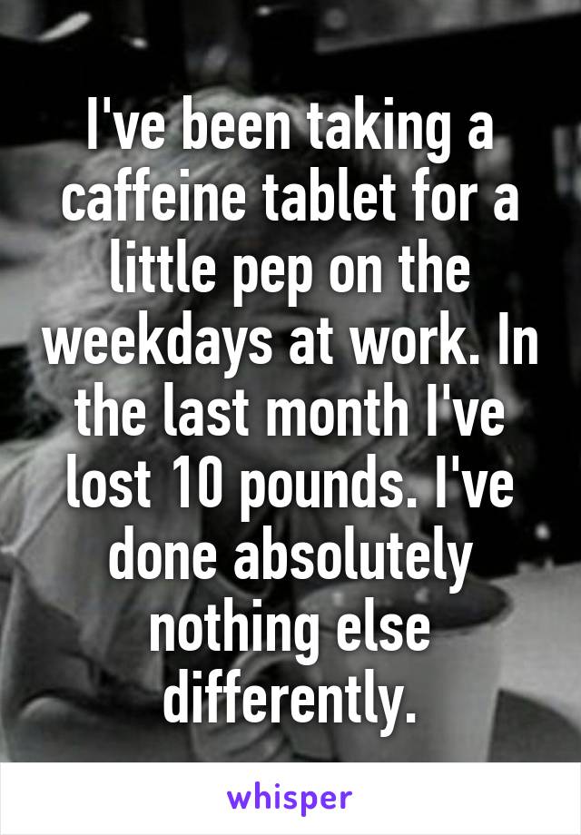 I've been taking a caffeine tablet for a little pep on the weekdays at work. In the last month I've lost 10 pounds. I've done absolutely nothing else differently.