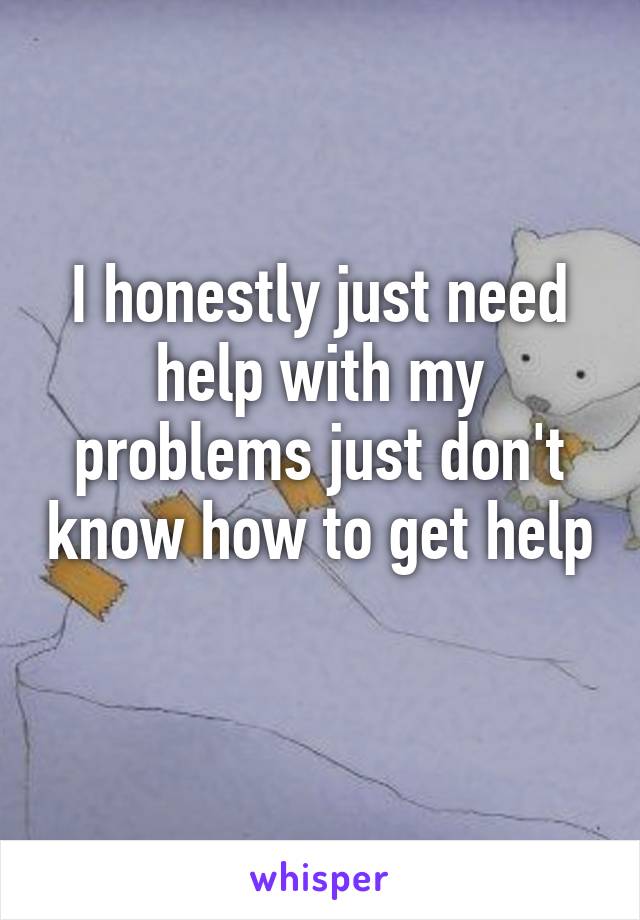 I honestly just need help with my problems just don't know how to get help 