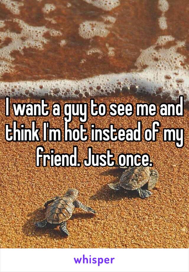 I want a guy to see me and think I'm hot instead of my friend. Just once. 