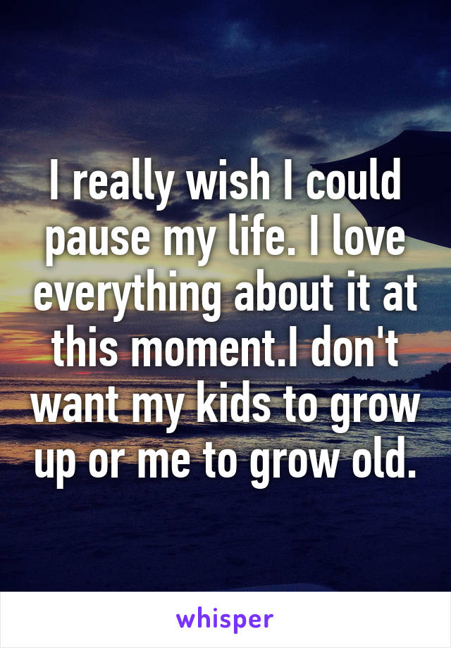 I really wish I could pause my life. I love everything about it at this moment.I don't want my kids to grow up or me to grow old.