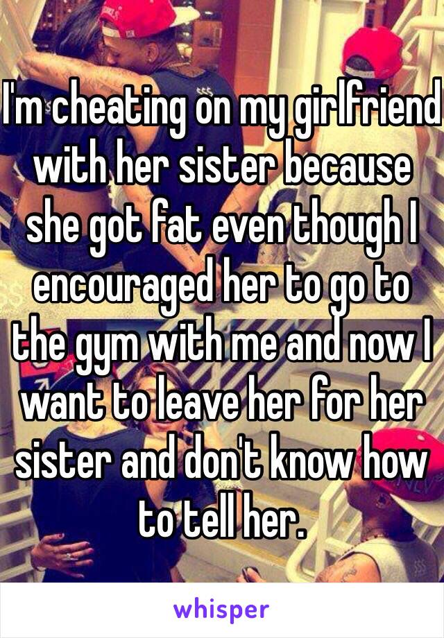 I'm cheating on my girlfriend with her sister because she got fat even though I encouraged her to go to the gym with me and now I want to leave her for her sister and don't know how to tell her.