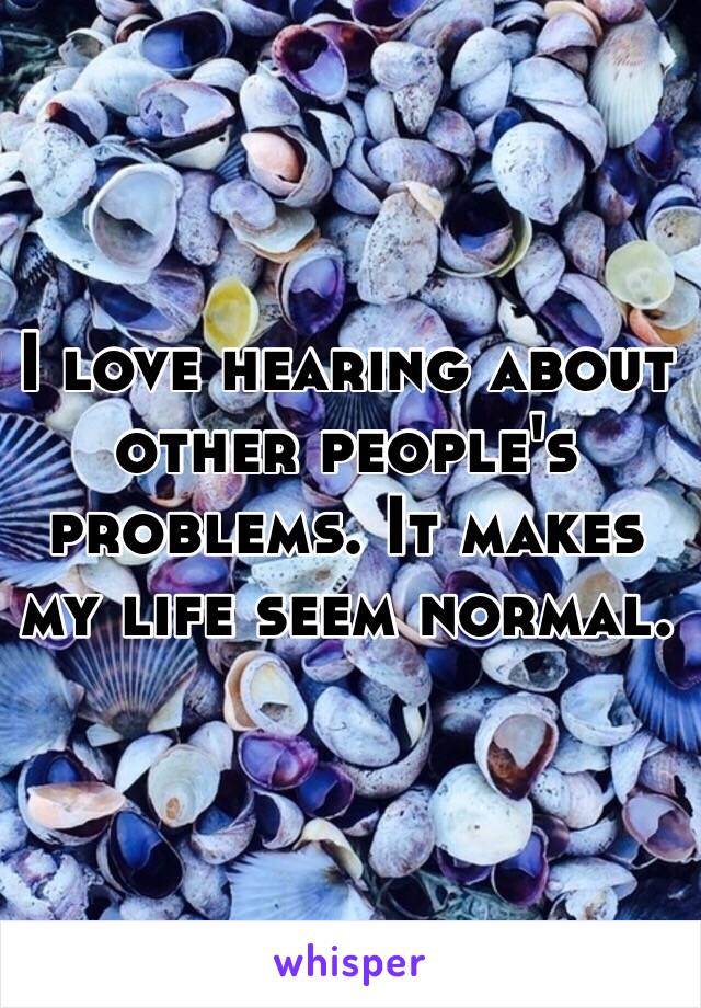 I love hearing about other people's problems. It makes my life seem normal. 