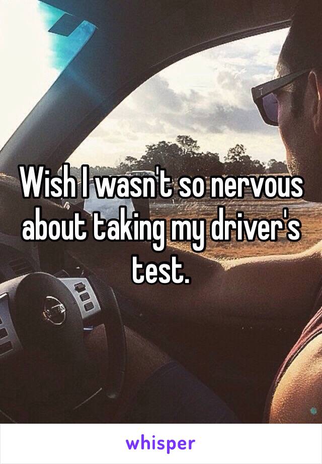 Wish I wasn't so nervous about taking my driver's test.