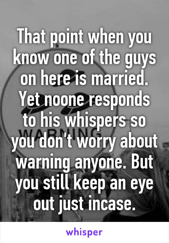 That point when you know one of the guys on here is married. Yet noone responds to his whispers so you don't worry about warning anyone. But you still keep an eye out just incase.