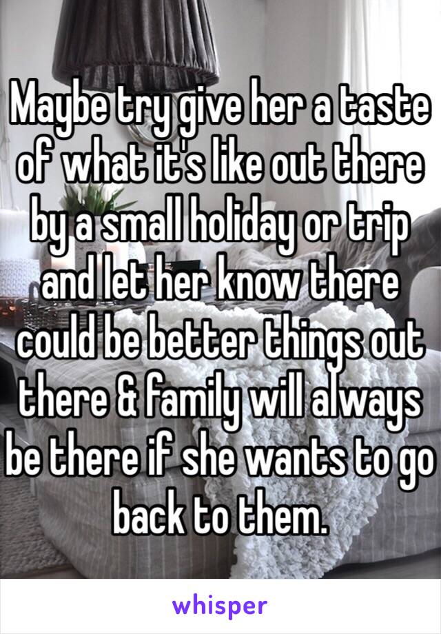 Maybe try give her a taste of what it's like out there by a small holiday or trip and let her know there could be better things out there & family will always be there if she wants to go back to them.