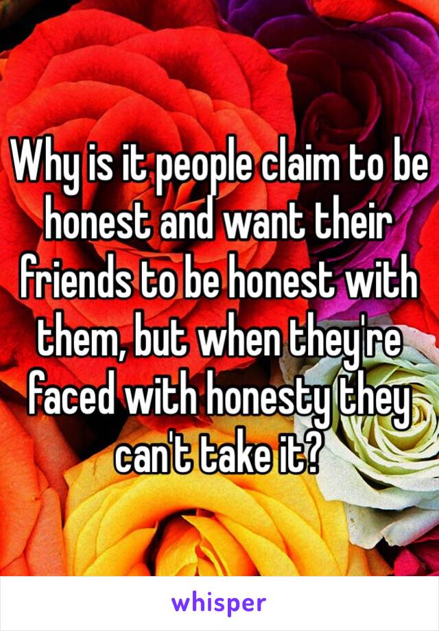 Why is it people claim to be honest and want their friends to be honest with them, but when they're faced with honesty they can't take it?