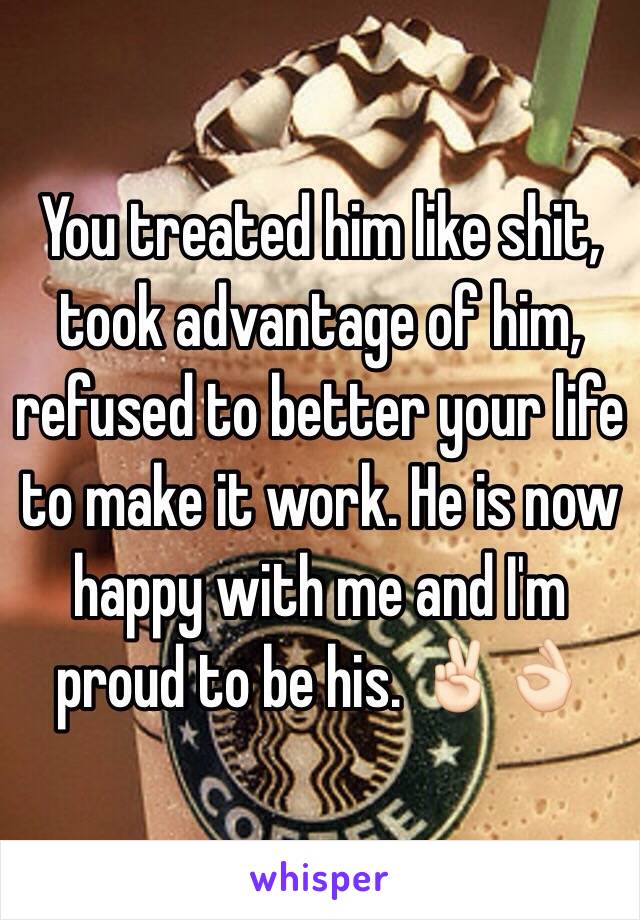 You treated him like shit, took advantage of him, refused to better your life to make it work. He is now happy with me and I'm proud to be his. ✌🏻️👌🏻