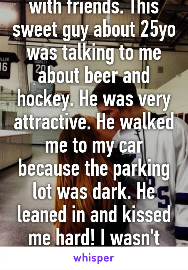 So I was at a bar with friends. This sweet guy about 25yo was talking to me about beer and hockey. He was very attractive. He walked me to my car because the parking lot was dark. He leaned in and kissed me hard! I wasn't expecting that. I'm 40!