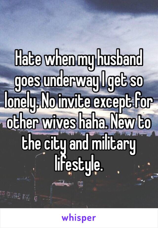 Hate when my husband goes underway I get so lonely. No invite except for other wives haha. New to the city and military lifestyle. 