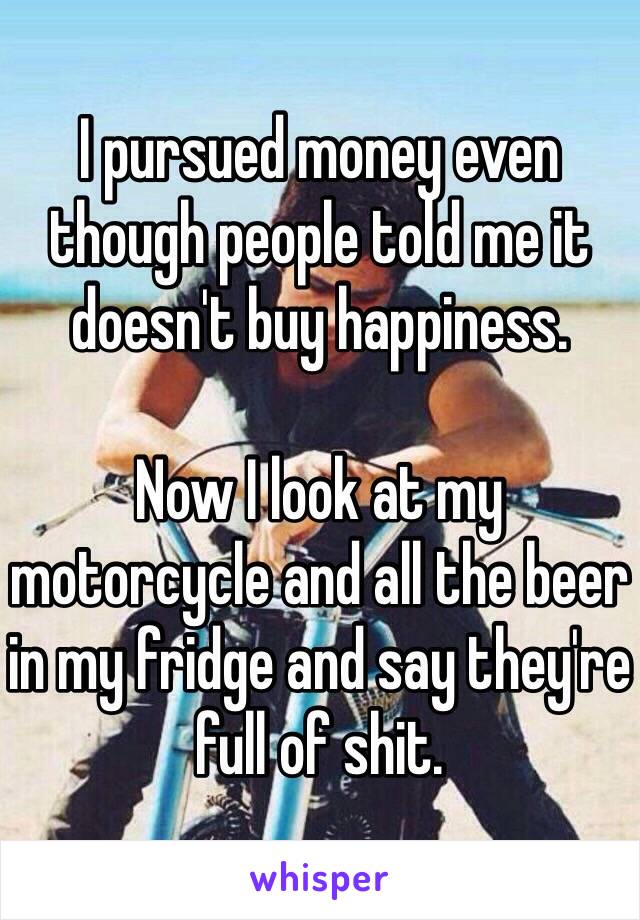 I pursued money even though people told me it doesn't buy happiness. 

Now I look at my motorcycle and all the beer in my fridge and say they're full of shit. 
