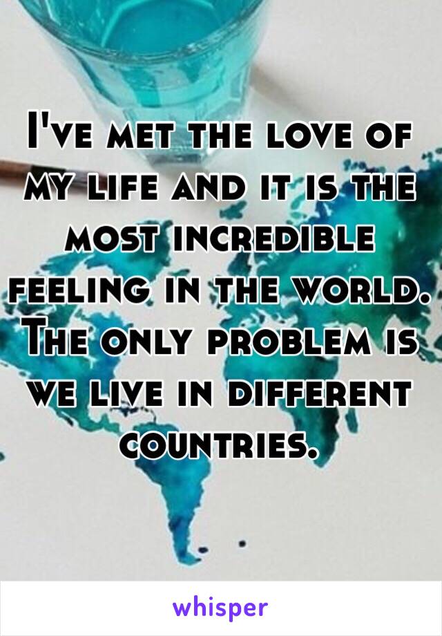 I've met the love of my life and it is the most incredible feeling in the world. The only problem is we live in different countries. 