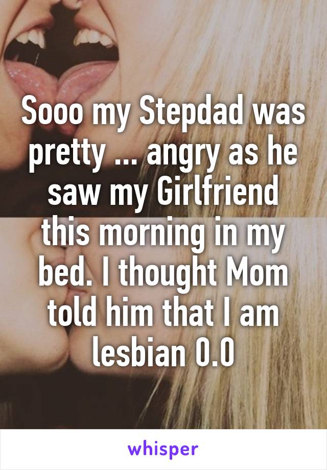 Sooo my Stepdad was pretty ... angry as he saw my Girlfriend this morning in my bed. I thought Mom told him that I am lesbian 0.0