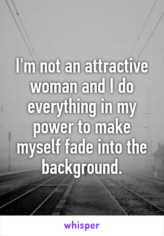 I'm not an attractive woman and I do everything in my power to make myself fade into the background.