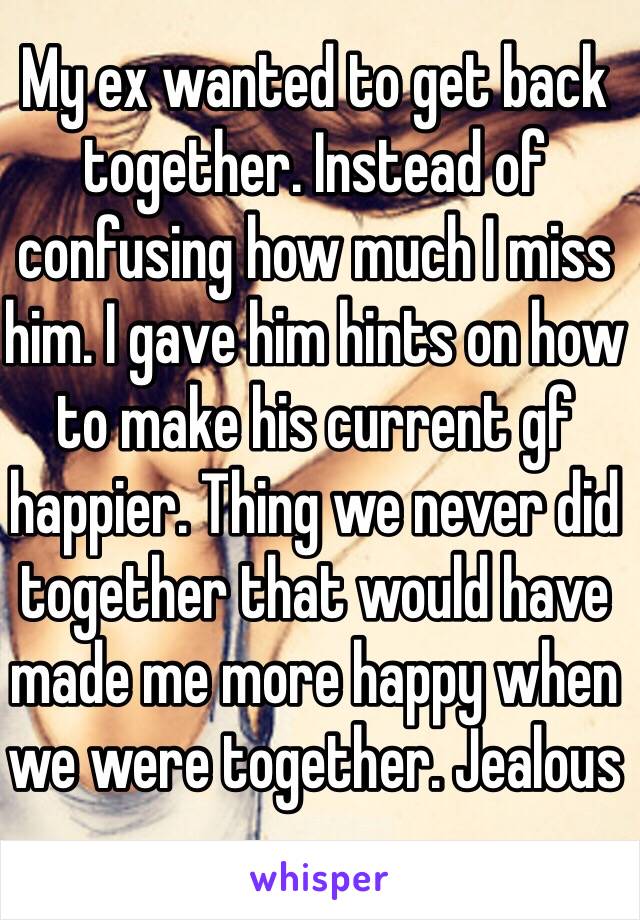 My ex wanted to get back together. Instead of confusing how much I miss him. I gave him hints on how to make his current gf happier. Thing we never did together that would have made me more happy when we were together. Jealous