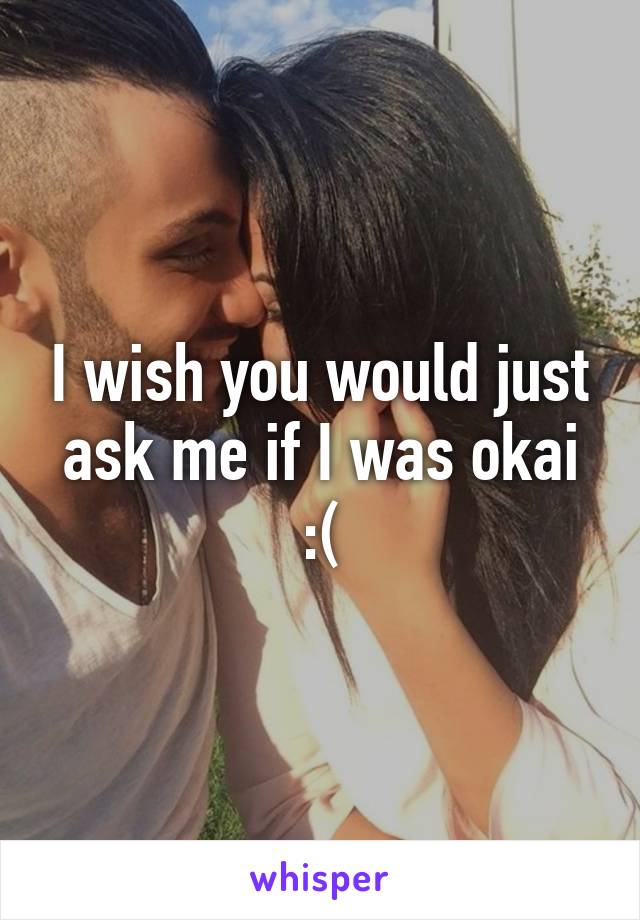 I wish you would just ask me if I was okai :(