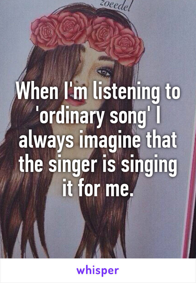 When I'm listening to 'ordinary song' I always imagine that the singer is singing it for me.