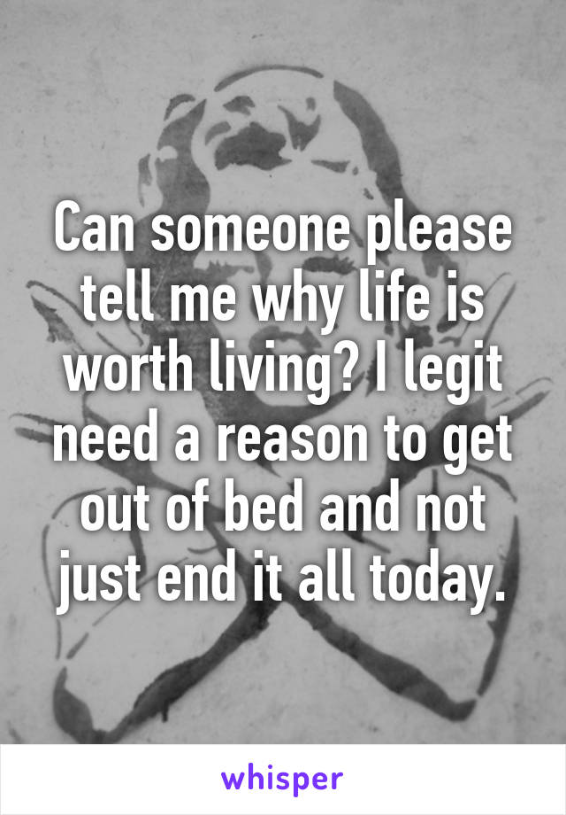 Can someone please tell me why life is worth living? I legit need a reason to get out of bed and not just end it all today.