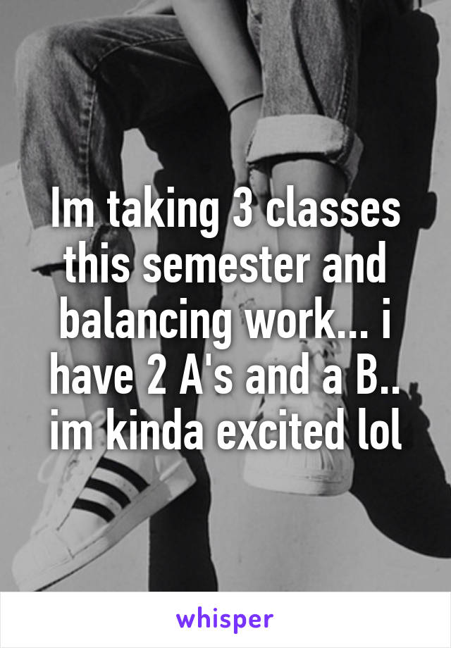 Im taking 3 classes this semester and balancing work... i have 2 A's and a B.. im kinda excited lol