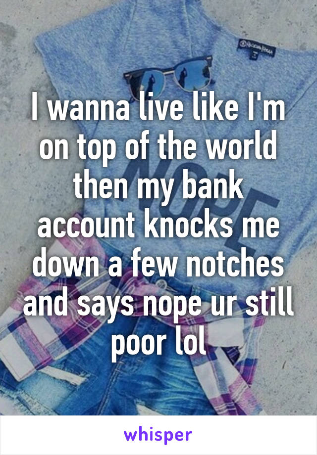 I wanna live like I'm on top of the world then my bank account knocks me down a few notches and says nope ur still poor lol