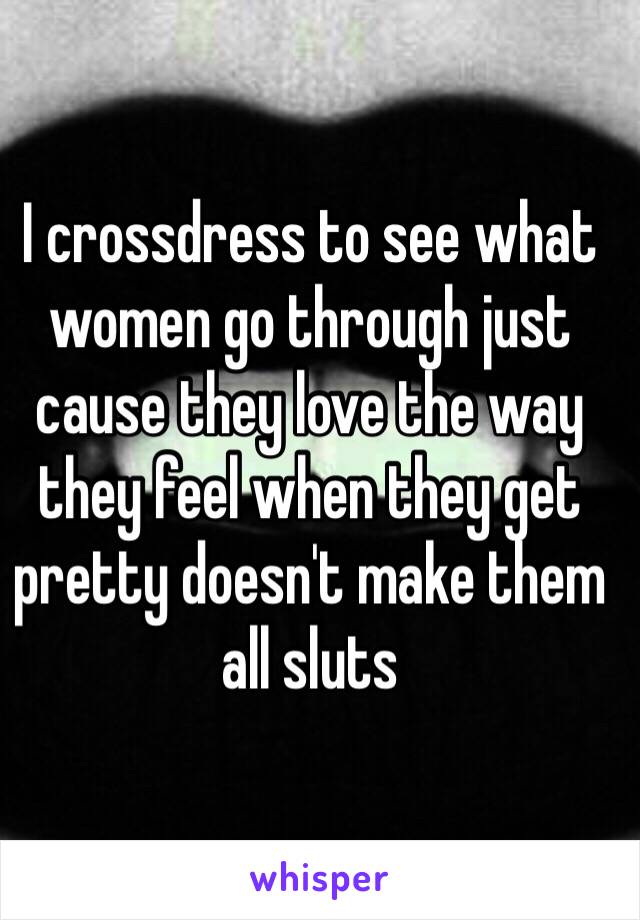 I crossdress to see what women go through just cause they love the way they feel when they get pretty doesn't make them all sluts 