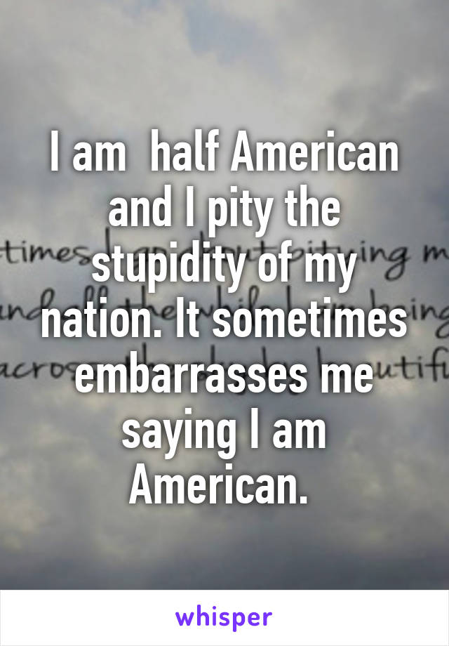 I am  half American and I pity the stupidity of my nation. It sometimes embarrasses me saying I am American. 