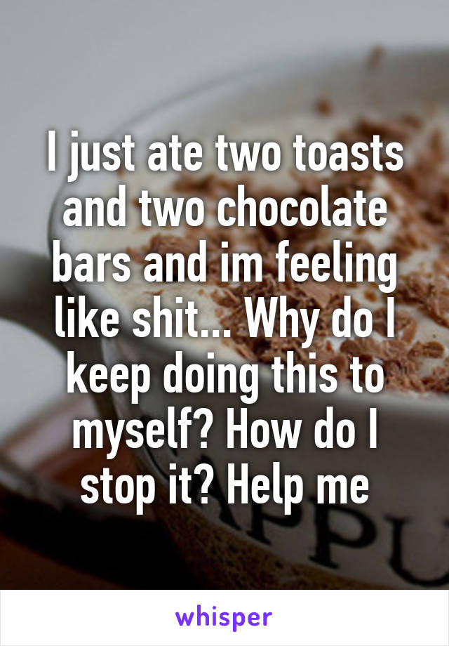 I just ate two toasts and two chocolate bars and im feeling like shit... Why do I keep doing this to myself? How do I stop it? Help me