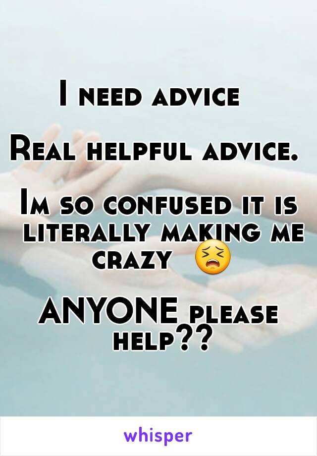 I need advice  

Real helpful advice. 

Im so confused it is literally making me crazy  😣

ANYONE please help??