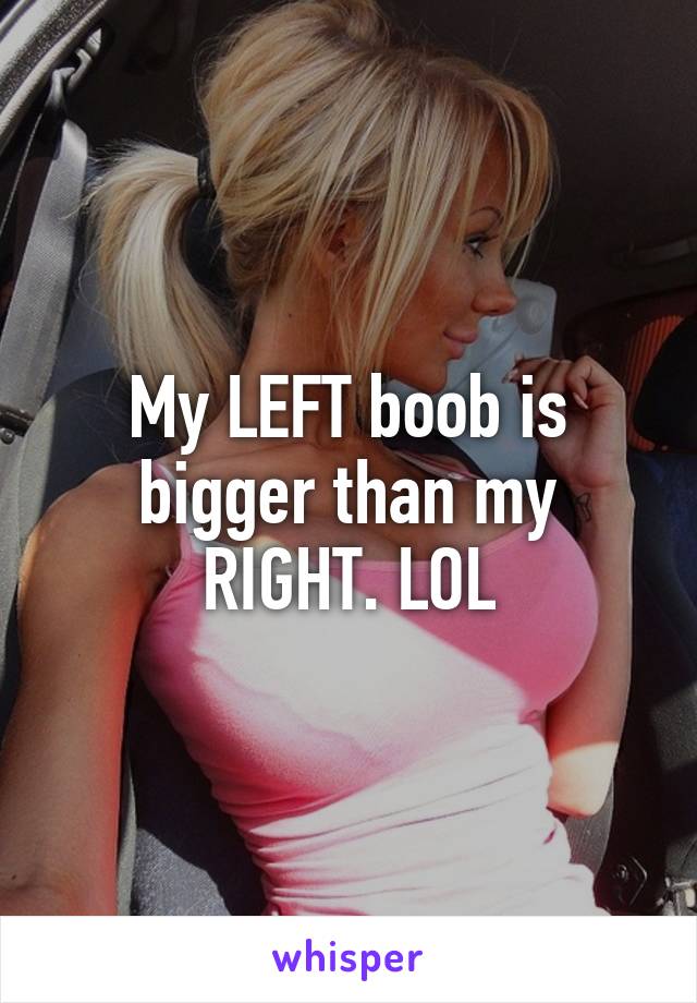 My LEFT boob is bigger than my RIGHT. LOL