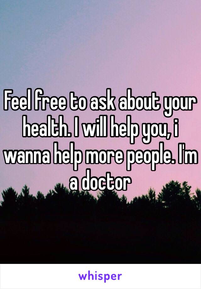 Feel free to ask about your health. I will help you, i wanna help more people. I'm a doctor