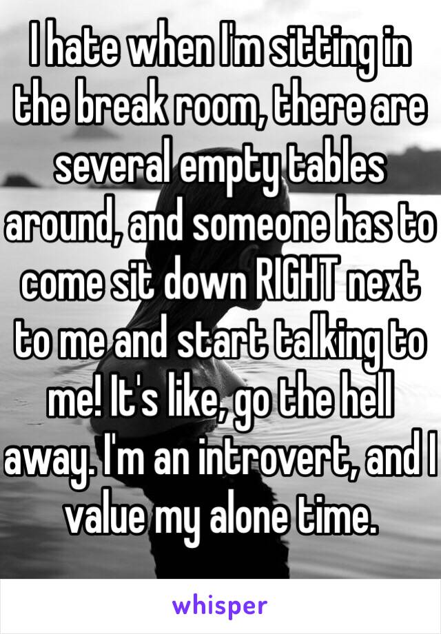 I hate when I'm sitting in the break room, there are several empty tables around, and someone has to come sit down RIGHT next to me and start talking to me! It's like, go the hell away. I'm an introvert, and I value my alone time. 