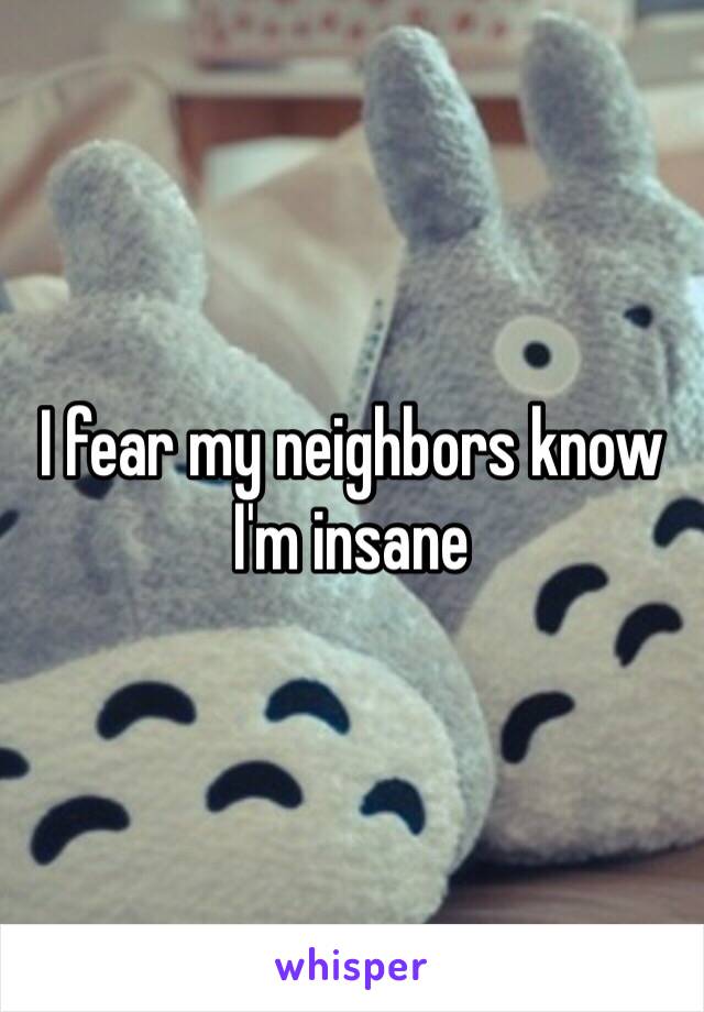I fear my neighbors know I'm insane
