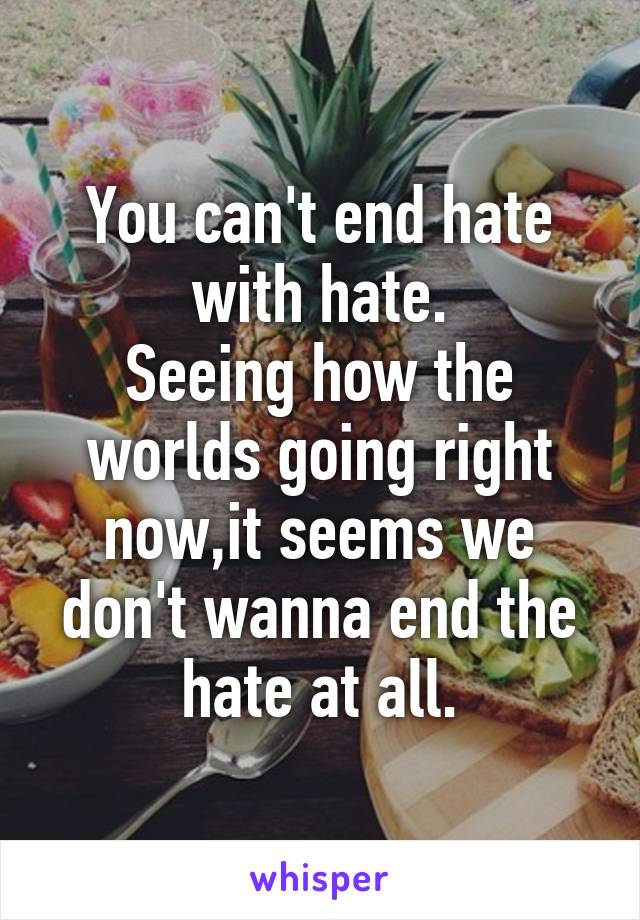 You can't end hate with hate.
Seeing how the worlds going right now,it seems we don't wanna end the hate at all.