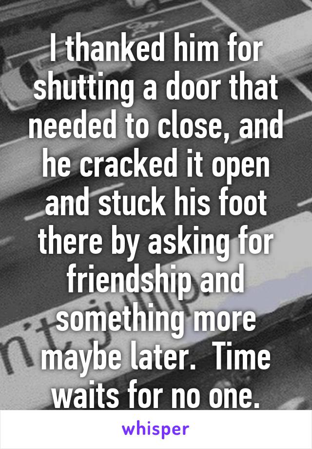I thanked him for shutting a door that needed to close, and he cracked it open and stuck his foot there by asking for friendship and something more maybe later.  Time waits for no one.