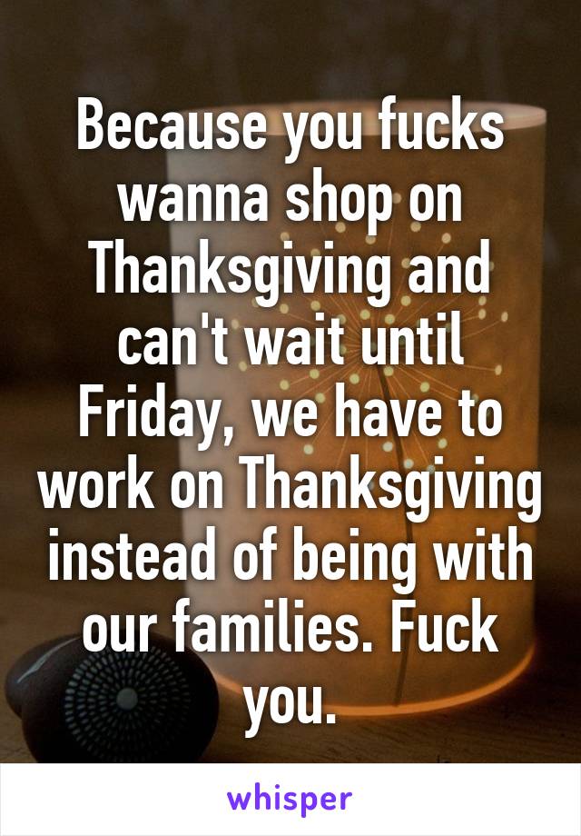 Because you fucks wanna shop on Thanksgiving and can't wait until Friday, we have to work on Thanksgiving instead of being with our families. Fuck you.
