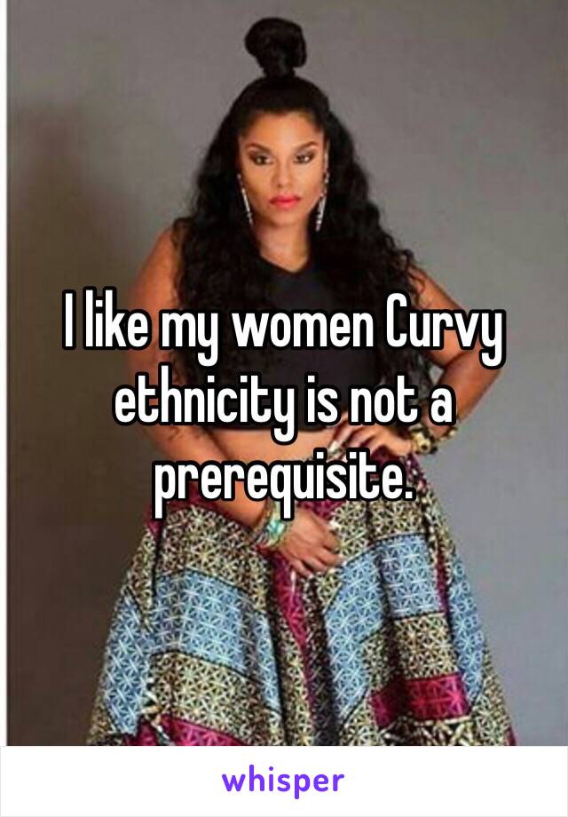 I like my women Curvy ethnicity is not a prerequisite.
