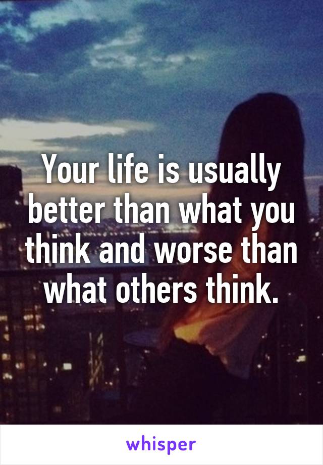 Your life is usually better than what you think and worse than what others think.