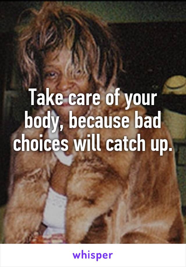 Take care of your body, because bad choices will catch up. 