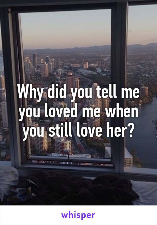 Why did you tell me you loved me when you still love her?