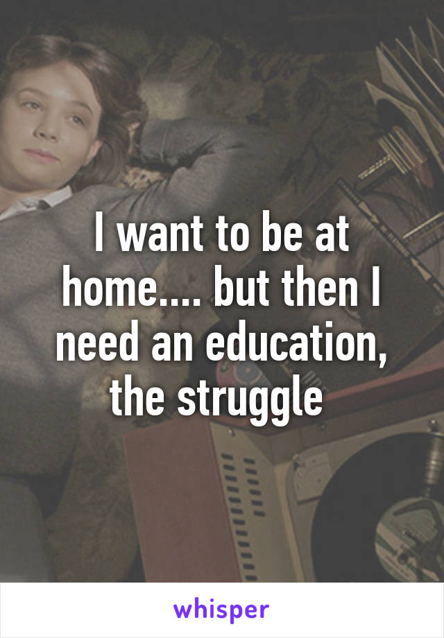I want to be at home.... but then I need an education, the struggle 