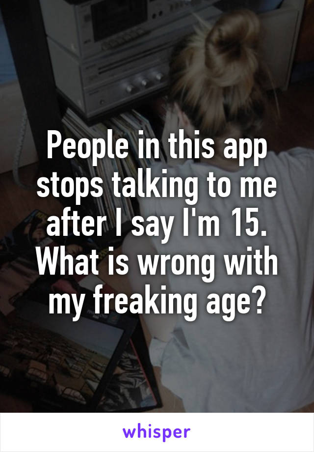 People in this app stops talking to me after I say I'm 15. What is wrong with my freaking age?